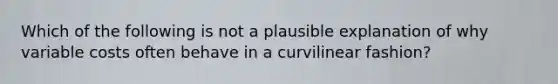 Which of the following is not a plausible explanation of why variable costs often behave in a curvilinear fashion?