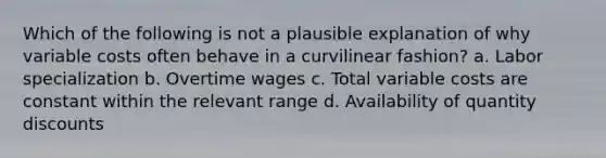 Which of the following is not a plausible explanation of why variable costs often behave in a curvilinear fashion? a. Labor specialization b. Overtime wages c. Total variable costs are constant within the relevant range d. Availability of quantity discounts