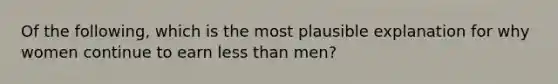 Of the following, which is the most plausible explanation for why women continue to earn less than men?