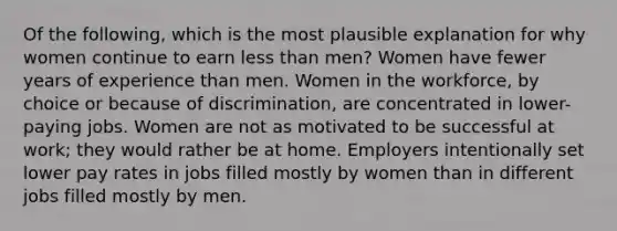 Of the following, which is the most plausible explanation for why women continue to earn less than men? Women have fewer years of experience than men. Women in the workforce, by choice or because of discrimination, are concentrated in lower-paying jobs. Women are not as motivated to be successful at work; they would rather be at home. Employers intentionally set lower pay rates in jobs filled mostly by women than in different jobs filled mostly by men.