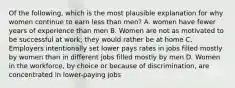 Of the following, which is the most plausible explanation for why women continue to earn less than men? A. women have fewer years of experience than men B. Women are not as motivated to be successful at work; they would rather be at home C. Employers intentionally set lower pays rates in jobs filled mostly by women than in different jobs filled mostly by men D. Women in the workforce, by choice or because of discrimination, are concentrated in lower-paying jobs