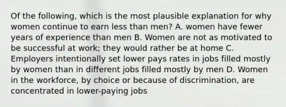 Of the following, which is the most plausible explanation for why women continue to earn less than men? A. women have fewer years of experience than men B. Women are not as motivated to be successful at work; they would rather be at home C. Employers intentionally set lower pays rates in jobs filled mostly by women than in different jobs filled mostly by men D. Women in the workforce, by choice or because of discrimination, are concentrated in lower-paying jobs