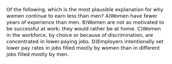 Of the following, which is the most plausible explanation for why women continue to earn less than men? A)Women have fewer years of experience than men. B)Women are not as motivated to be successful at work; they would rather be at home. C)Women in the workforce, by choice or because of discrimination, are concentrated in lower-paying jobs. D)Employers intentionally set lower pay rates in jobs filled mostly by women than in different jobs filled mostly by men.