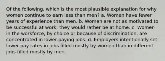 Of the following, which is the most plausible explanation for why women continue to earn less than men? a. Women have fewer years of experience than men. b. Women are not as motivated to be successful at work; they would rather be at home. c. Women in the workforce, by choice or because of discrimination, are concentrated in lower-paying jobs. d. Employers intentionally set lower pay rates in jobs filled mostly by women than in different jobs filled mostly by men.