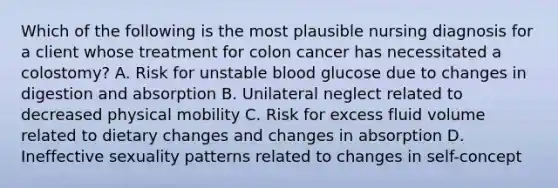 Which of the following is the most plausible nursing diagnosis for a client whose treatment for colon cancer has necessitated a colostomy? A. Risk for unstable blood glucose due to changes in digestion and absorption B. Unilateral neglect related to decreased physical mobility C. Risk for excess fluid volume related to dietary changes and changes in absorption D. Ineffective sexuality patterns related to changes in self-concept