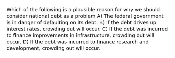 Which of the following is a plausible reason for why we should consider national debt as a problem A) The federal government is in danger of defaulting on its debt. B) If the debt drives up interest rates, crowding out will occur. C) If the debt was incurred to finance improvements in infrastructure, crowding out will occur. D) If the debt was incurred to finance research and development, crowding out will occur.