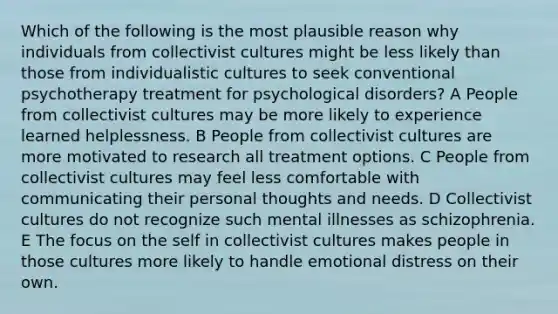 Which of the following is the most plausible reason why individuals from collectivist cultures might be less likely than those from individualistic cultures to seek conventional psychotherapy treatment for psychological disorders? A People from collectivist cultures may be more likely to experience learned helplessness. B People from collectivist cultures are more motivated to research all treatment options. C People from collectivist cultures may feel less comfortable with communicating their personal thoughts and needs. D Collectivist cultures do not recognize such mental illnesses as schizophrenia. E The focus on the self in collectivist cultures makes people in those cultures more likely to handle emotional distress on their own.