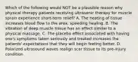 Which of the following would NOT be a plausible reason why physical therapy patients receiving ultrasonic therapy for muscle sprain experience short-term relief? A. The heating of tissue increases blood flow to the area, speeding healing. B. The vibration of deep muscle tissue has an effect similar to a physical massage. C. The placebo effect associated with having one's symptoms taken seriously and treated increases the patients' expectations that they will begin feeling better. D. Polarized ultrasound waves realign scar tissue to its pre-injury condition