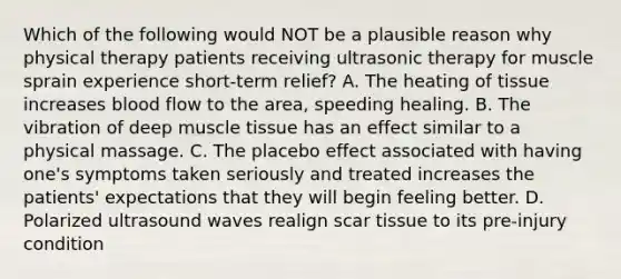 Which of the following would NOT be a plausible reason why physical therapy patients receiving ultrasonic therapy for muscle sprain experience short-term relief? A. The heating of tissue increases blood flow to the area, speeding healing. B. The vibration of deep muscle tissue has an effect similar to a physical massage. C. The placebo effect associated with having one's symptoms taken seriously and treated increases the patients' expectations that they will begin feeling better. D. Polarized ultrasound waves realign scar tissue to its pre-injury condition