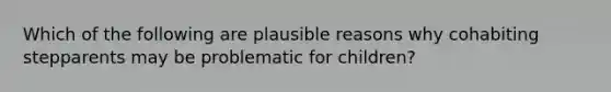 Which of the following are plausible reasons why cohabiting stepparents may be problematic for children?