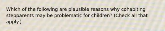 Which of the following are plausible reasons why cohabiting stepparents may be problematic for children? (Check all that apply.)