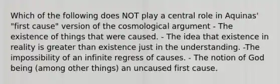 Which of the following does NOT play a central role in Aquinas' "first cause" version of the cosmological argument - The existence of things that were caused. - The idea that existence in reality is greater than existence just in the understanding. -The impossibility of an infinite regress of causes. - The notion of God being (among other things) an uncaused first cause.