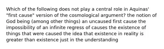 Which of the following does not play a central role in Aquinas' "first cause" version of the cosmological argument? the notion of God being (among other things) an uncaused first cause the impossibility of an infinite regress of causes the existence of things that were caused the idea that existence in reality is greater than existence just in the understanding