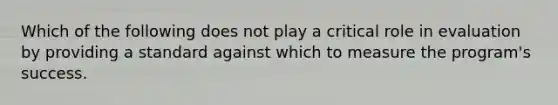 Which of the following does not play a critical role in evaluation by providing a standard against which to measure the program's success.