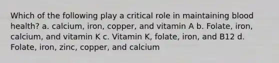 Which of the following play a critical role in maintaining blood health? a. calcium, iron, copper, and vitamin A b. Folate, iron, calcium, and vitamin K c. Vitamin K, folate, iron, and B12 d. Folate, iron, zinc, copper, and calcium