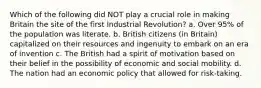 Which of the following did NOT play a crucial role in making Britain the site of the first Industrial Revolution? a. Over 95% of the population was literate. b. British citizens (in Britain) capitalized on their resources and ingenuity to embark on an era of invention c. The British had a spirit of motivation based on their belief in the possibility of economic and social mobility. d. The nation had an economic policy that allowed for risk-taking.