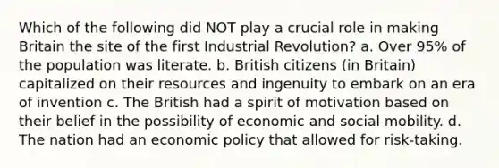 Which of the following did NOT play a crucial role in making Britain the site of the first Industrial Revolution? a. Over 95% of the population was literate. b. British citizens (in Britain) capitalized on their resources and ingenuity to embark on an era of invention c. The British had a spirit of motivation based on their belief in the possibility of economic and social mobility. d. The nation had an economic policy that allowed for risk-taking.