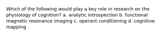 Which of the following would play a key role in research on the physiology of cognition? a. analytic introspection b. functional magnetic resonance imaging c. operant conditioning d. cognitive mapping
