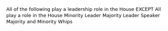 All of the following play a leadership role in the House EXCEPT All play a role in the House Minority Leader Majority Leader Speaker Majority and Minority Whips