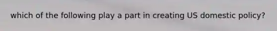 which of the following play a part in creating US domestic policy?