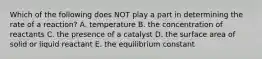 Which of the following does NOT play a part in determining the rate of a reaction? A. temperature B. the concentration of reactants C. the presence of a catalyst D. the surface area of solid or liquid reactant E. the equilibrium constant