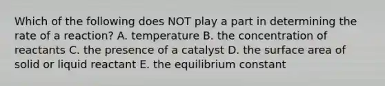 Which of the following does NOT play a part in determining the rate of a reaction? A. temperature B. the concentration of reactants C. the presence of a catalyst D. the surface area of solid or liquid reactant E. the equilibrium constant