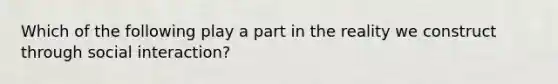 Which of the following play a part in the reality we construct through social interaction?