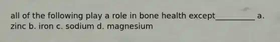 all of the following play a role in bone health except__________ a. zinc b. iron c. sodium d. magnesium