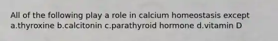 All of the following play a role in calcium homeostasis except a.thyroxine b.calcitonin c.parathyroid hormone d.vitamin D