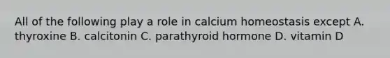 All of the following play a role in calcium homeostasis except A. thyroxine B. calcitonin C. parathyroid hormone D. vitamin D