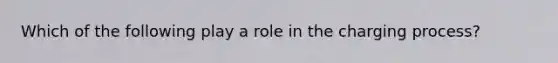 Which of the following play a role in the charging process?