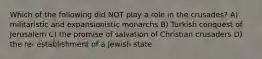 Which of the following did NOT play a role in the crusades? A) militaristic and expansionistic monarchs B) Turkish conquest of Jerusalem C) the promise of salvation of Christian crusaders D) the re- establishment of a Jewish state