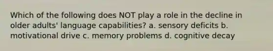 Which of the following does NOT play a role in the decline in older adults' language capabilities? a. sensory deficits b. motivational drive c. memory problems d. cognitive decay