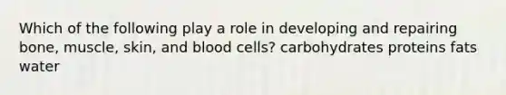 Which of the following play a role in developing and repairing bone, muscle, skin, and blood cells? carbohydrates proteins fats water