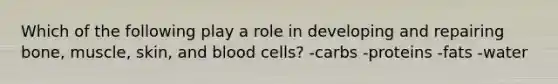 Which of the following play a role in developing and repairing bone, muscle, skin, and blood cells? -carbs -proteins -fats -water