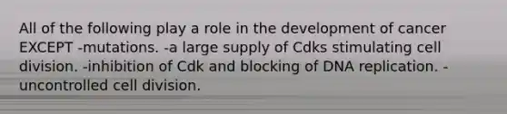 All of the following play a role in the development of cancer EXCEPT -mutations. -a large supply of Cdks stimulating cell division. -inhibition of Cdk and blocking of DNA replication. -uncontrolled cell division.