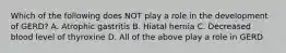 Which of the following does NOT play a role in the development of GERD? A. Atrophic gastritis B. Hiatal hernia C. Decreased blood level of thyroxine D. All of the above play a role in GERD
