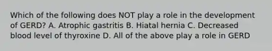 Which of the following does NOT play a role in the development of GERD? A. Atrophic gastritis B. Hiatal hernia C. Decreased blood level of thyroxine D. All of the above play a role in GERD