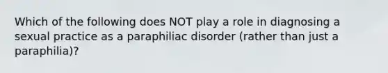 Which of the following does NOT play a role in diagnosing a sexual practice as a paraphiliac disorder (rather than just a paraphilia)?