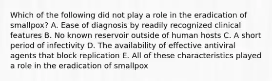 Which of the following did not play a role in the eradication of smallpox? A. Ease of diagnosis by readily recognized clinical features B. No known reservoir outside of human hosts C. A short period of infectivity D. The availability of effective antiviral agents that block replication E. All of these characteristics played a role in the eradication of smallpox