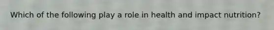 Which of the following play a role in health and impact nutrition?