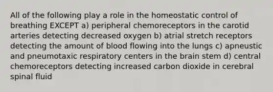 All of the following play a role in the homeostatic control of breathing EXCEPT a) peripheral chemoreceptors in the carotid arteries detecting decreased oxygen b) atrial stretch receptors detecting the amount of blood flowing into the lungs c) apneustic and pneumotaxic respiratory centers in the brain stem d) central chemoreceptors detecting increased carbon dioxide in cerebral spinal fluid