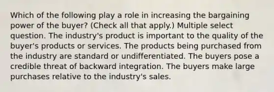 Which of the following play a role in increasing the bargaining power of the buyer? (Check all that apply.) Multiple select question. The industry's product is important to the quality of the buyer's products or services. The products being purchased from the industry are standard or undifferentiated. The buyers pose a credible threat of backward integration. The buyers make large purchases relative to the industry's sales.