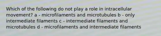 Which of the following do not play a role in intracellular movement? a - microfilaments and microtubules b - only intermediate filaments c - intermediate filaments and microtubules d - microfilaments and intermediate filaments