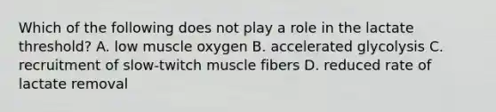 Which of the following does not play a role in the lactate threshold? A. low muscle oxygen B. accelerated glycolysis C. recruitment of slow-twitch muscle fibers D. reduced rate of lactate removal