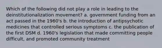 Which of the following did not play a role in leading to the deinstitutionalization movement? a. government funding from an act passed in the 1960's b. the introduction of antipsychotic medicines that controlled serious symptoms c. the publication of the first DSM d. 1960's legislation that made committing people difficult, and promoted community treatment