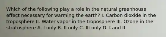 Which of the following play a role in the natural greenhouse effect necessary for warming the earth? I. Carbon dioxide in the troposphere II. Water vapor in the troposphere III. Ozone in the stratosphere A. I only B. II only C. III only D. I and II