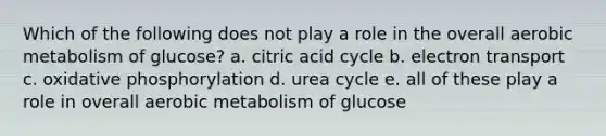 Which of the following does not play a role in the overall aerobic metabolism of glucose? a. citric acid cycle b. electron transport c. oxidative phosphorylation d. urea cycle e. all of these play a role in overall aerobic metabolism of glucose