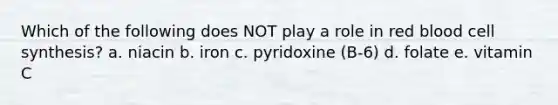 Which of the following does NOT play a role in red blood cell synthesis? a. niacin b. iron c. pyridoxine (B-6) d. folate e. vitamin C