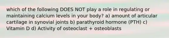 which of the following DOES NOT play a role in regulating or maintaining calcium levels in your body? a) amount of articular cartilage in synovial joints b) parathyroid hormone (PTH) c) Vitamin D d) Activity of osteoclast + osteoblasts